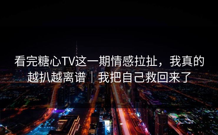 看完糖心TV这一期情感拉扯，我真的越扒越离谱｜我把自己救回来了